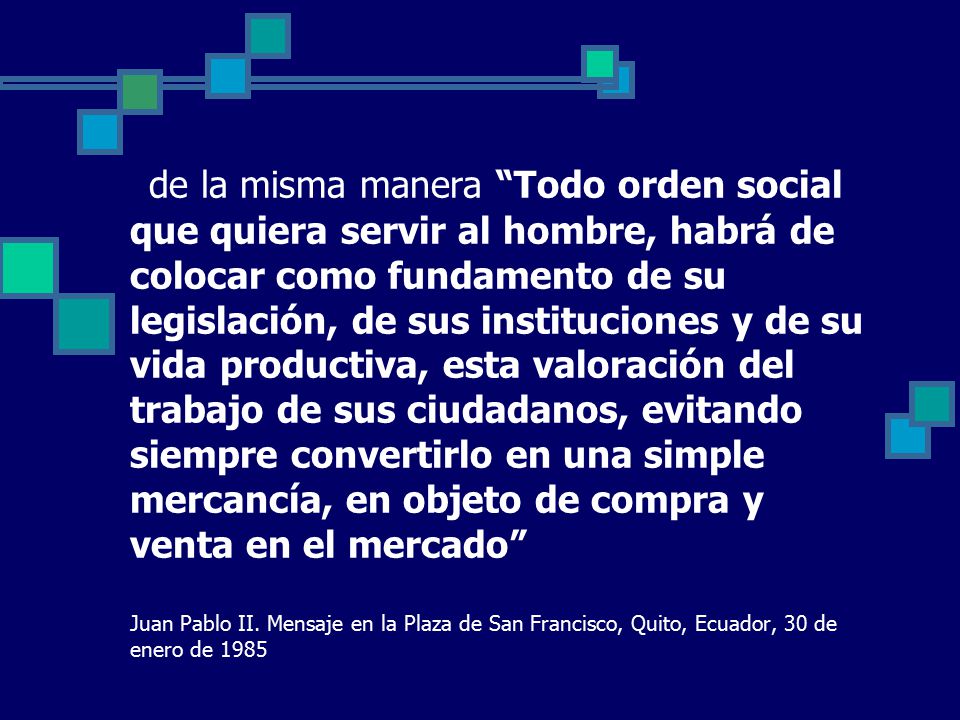 de la misma manera Todo orden social que quiera servir al hombre, habrá de colocar como fundamento de su legislación, de sus instituciones y de su vida productiva, esta valoración del trabajo de sus ciudadanos, evitando siempre convertirlo en una simple mercancía, en objeto de compra y venta en el mercado Juan Pablo II.