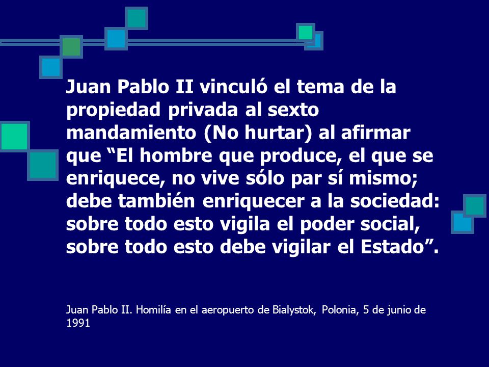 Juan Pablo II vinculó el tema de la propiedad privada al sexto mandamiento (No hurtar) al afirmar que El hombre que produce, el que se enriquece, no vive sólo par sí mismo; debe también enriquecer a la sociedad: sobre todo esto vigila el poder social, sobre todo esto debe vigilar el Estado .