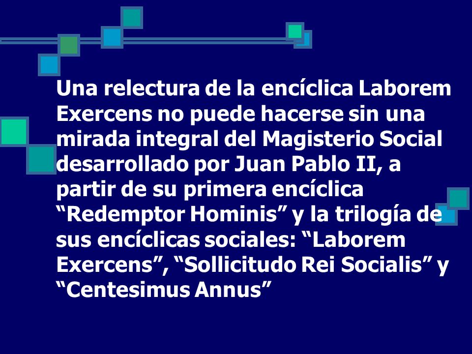 Una relectura de la encíclica Laborem Exercens no puede hacerse sin una mirada integral del Magisterio Social desarrollado por Juan Pablo II, a partir de su primera encíclica Redemptor Hominis y la trilogía de sus encíclicas sociales: Laborem Exercens , Sollicitudo Rei Socialis y Centesimus Annus