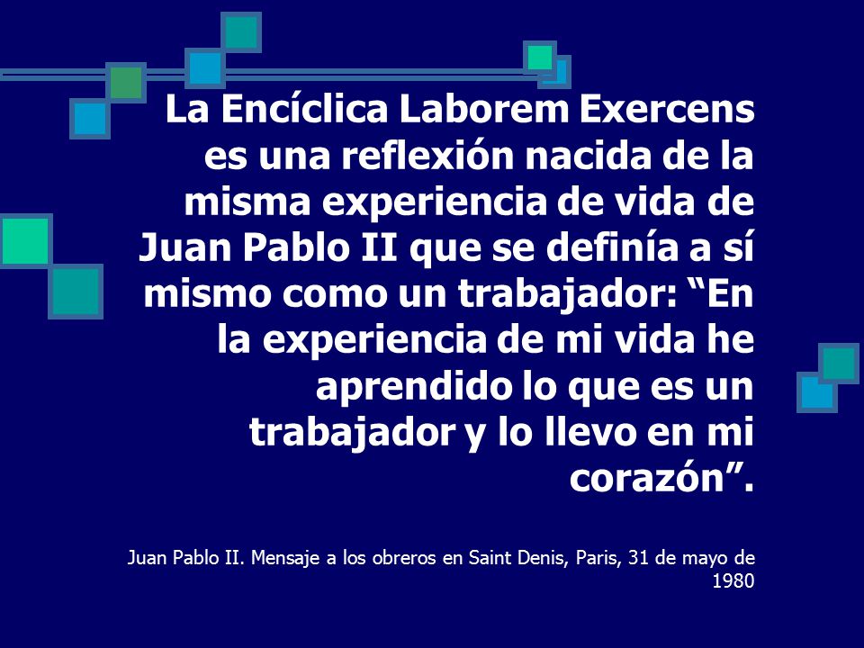 La Encíclica Laborem Exercens es una reflexión nacida de la misma experiencia de vida de Juan Pablo II que se definía a sí mismo como un trabajador: En la experiencia de mi vida he aprendido lo que es un trabajador y lo llevo en mi corazón .