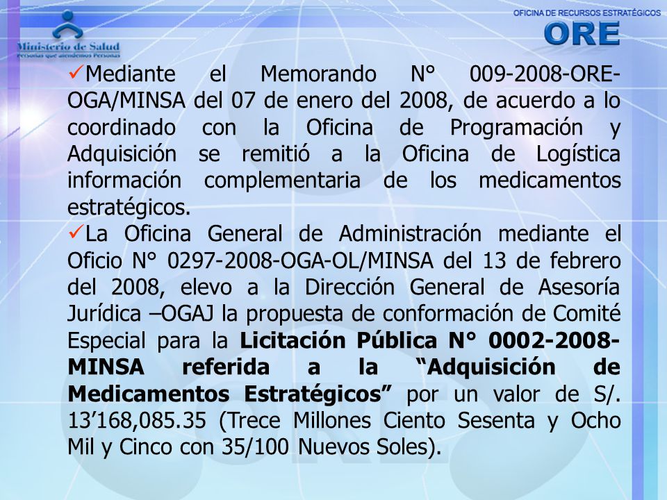 Mediante el Memorando N° ORE-OGA/MINSA del 07 de enero del 2008, de acuerdo a lo coordinado con la Oficina de Programación y Adquisición se remitió a la Oficina de Logística información complementaria de los medicamentos estratégicos.