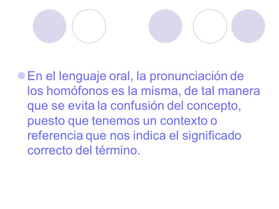 En el lenguaje oral, la pronunciación de los homófonos es la misma, de tal manera que se evita la confusión del concepto, puesto que tenemos un contexto o referencia que nos indica el significado correcto del término.