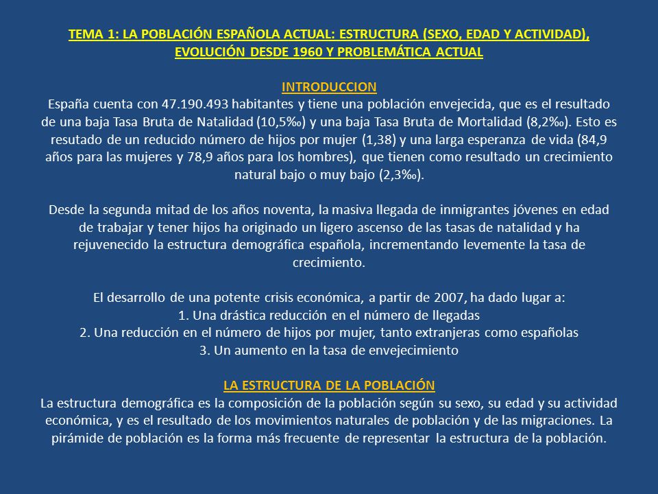 TEMA 1: LA POBLACIÓN ESPAÑOLA ACTUAL: ESTRUCTURA (SEXO, EDAD Y ACTIVIDAD), EVOLUCIÓN DESDE 1960 Y PROBLEMÁTICA ACTUAL INTRODUCCION España cuenta con habitantes y tiene una población envejecida, que es el resultado de una baja Tasa Bruta de Natalidad (10,5‰) y una baja Tasa Bruta de Mortalidad (8,2‰).