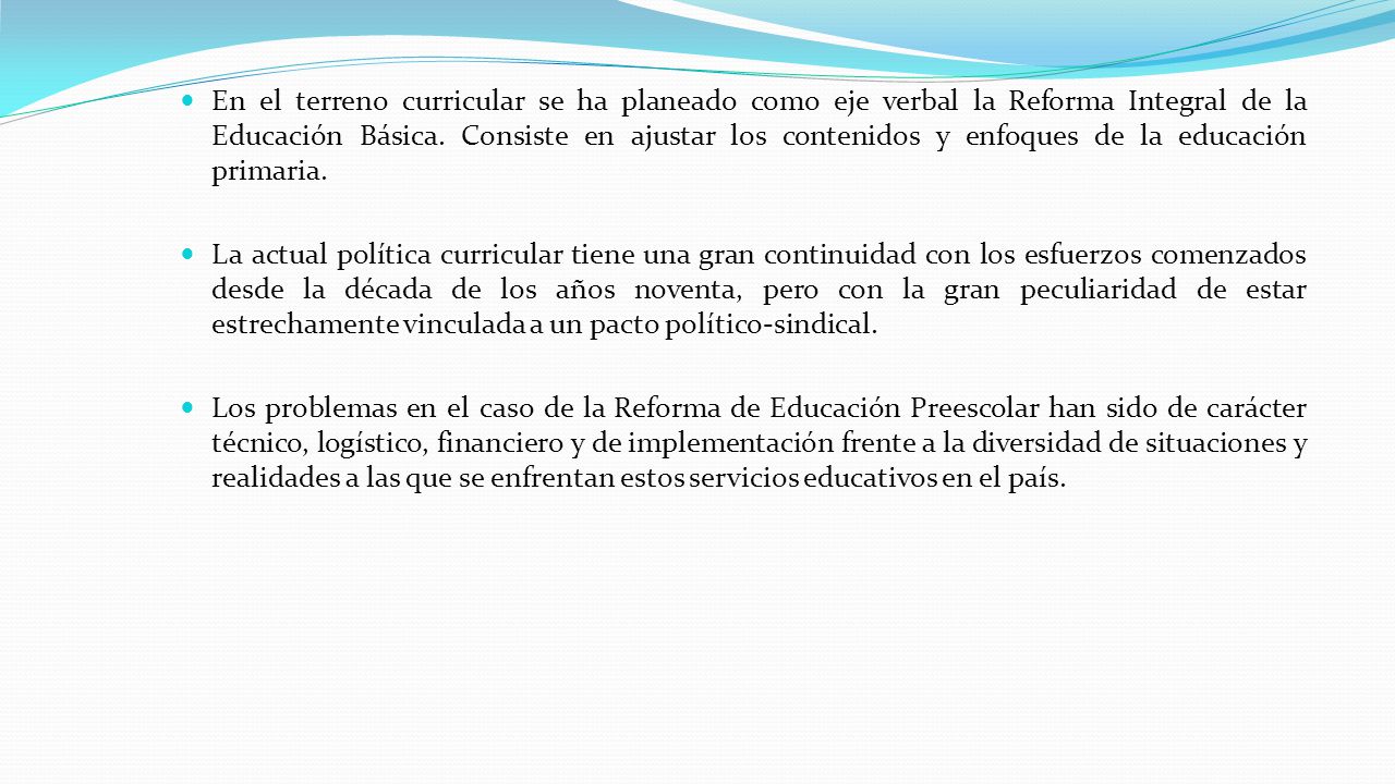 En el terreno curricular se ha planeado como eje verbal la Reforma Integral de la Educación Básica. Consiste en ajustar los contenidos y enfoques de la educación primaria.
