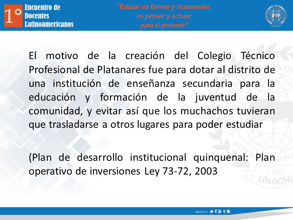 El motivo de la creación del Colegio Técnico Profesional de Platanares fue para dotar al distrito de una institución de enseñanza secundaria para la educación y formación de la juventud de la comunidad, y evitar así que los muchachos tuvieran que trasladarse a otros lugares para poder estudiar