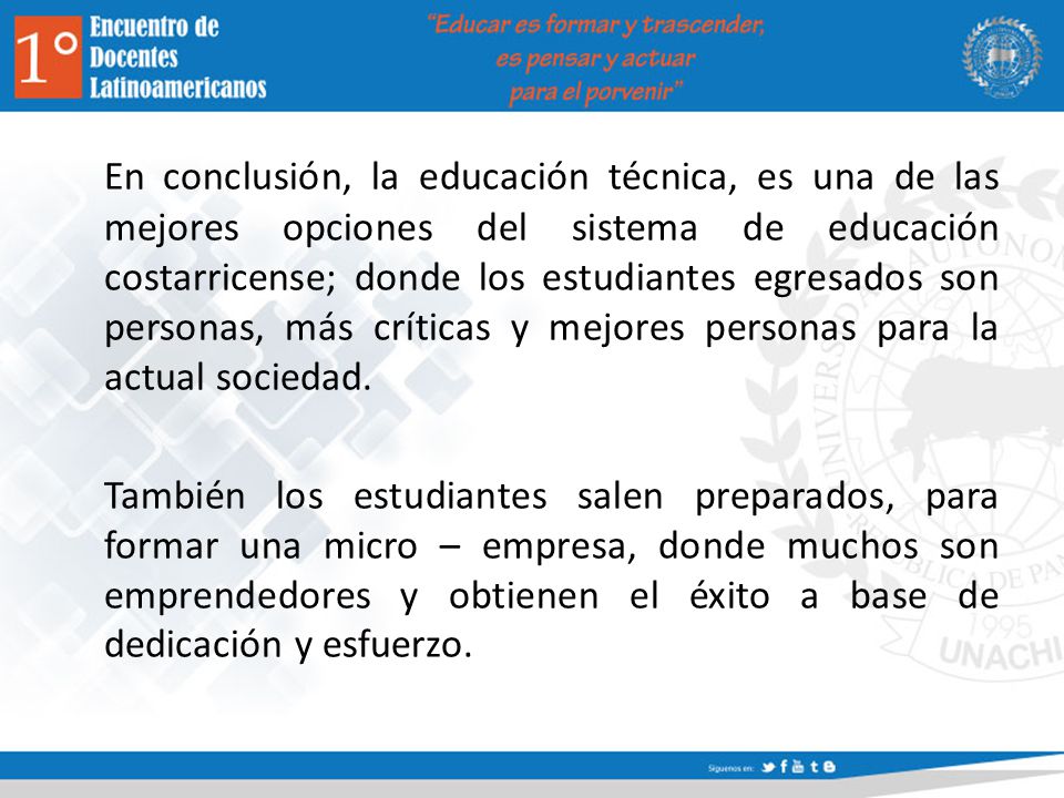 En conclusión, la educación técnica, es una de las mejores opciones del sistema de educación costarricense; donde los estudiantes egresados son personas, más críticas y mejores personas para la actual sociedad.