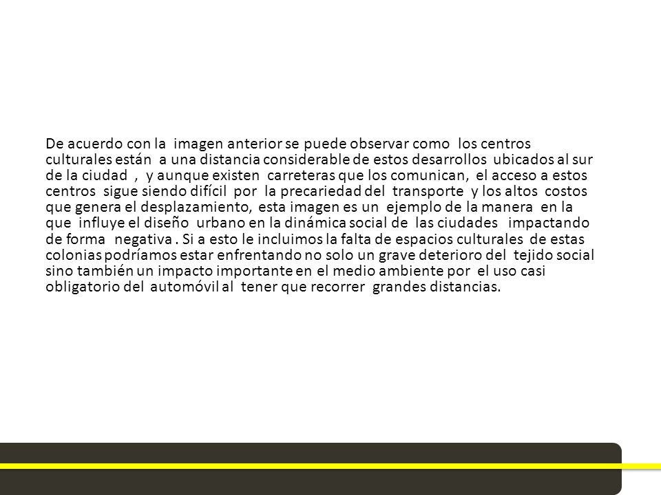 De acuerdo con la imagen anterior se puede observar como los centros culturales están a una distancia considerable de estos desarrollos ubicados al sur de la ciudad , y aunque existen carreteras que los comunican, el acceso a estos centros sigue siendo difícil por la precariedad del transporte y los altos costos que genera el desplazamiento, esta imagen es un ejemplo de la manera en la que influye el diseño urbano en la dinámica social de las ciudades impactando de forma negativa .