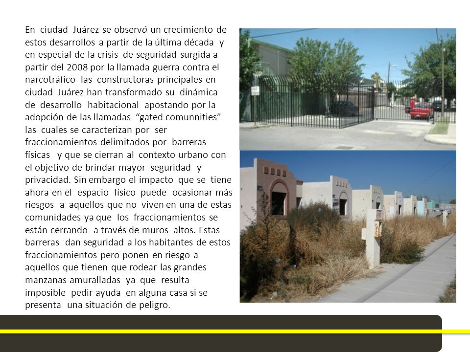 En ciudad Juárez se observó un crecimiento de estos desarrollos a partir de la última década y en especial de la crisis de seguridad surgida a partir del 2008 por la llamada guerra contra el narcotráfico las constructoras principales en ciudad Juárez han transformado su dinámica de desarrollo habitacional apostando por la adopción de las llamadas gated comunnities las cuales se caracterizan por ser fraccionamientos delimitados por barreras físicas y que se cierran al contexto urbano con el objetivo de brindar mayor seguridad y privacidad. Sin embargo el impacto que se tiene ahora en el espacio físico puede ocasionar más riesgos a aquellos que no viven en una de estas comunidades ya que los fraccionamientos se están cerrando a través de muros altos. Estas barreras dan seguridad a los habitantes de estos fraccionamientos pero ponen en riesgo a aquellos que tienen que rodear las grandes manzanas amuralladas ya que resulta imposible pedir ayuda en alguna casa si se presenta una situación de peligro.