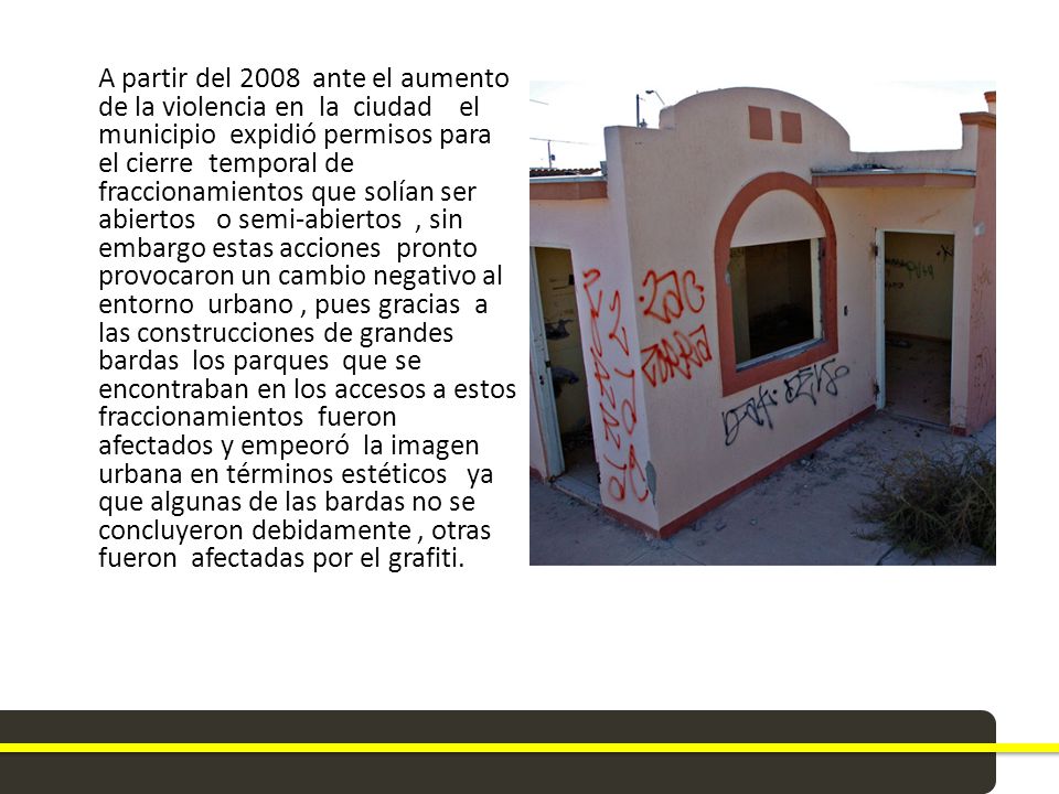 A partir del 2008 ante el aumento de la violencia en la ciudad el municipio expidió permisos para el cierre temporal de fraccionamientos que solían ser abiertos o semi-abiertos , sin embargo estas acciones pronto provocaron un cambio negativo al entorno urbano , pues gracias a las construcciones de grandes bardas los parques que se encontraban en los accesos a estos fraccionamientos fueron afectados y empeoró la imagen urbana en términos estéticos ya que algunas de las bardas no se concluyeron debidamente , otras fueron afectadas por el grafiti.