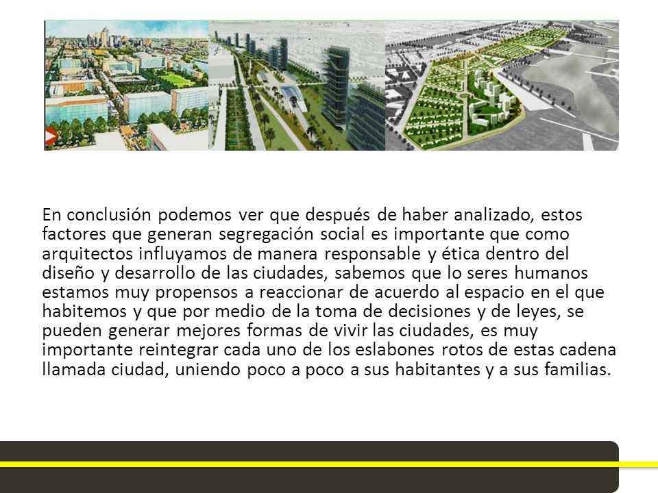 En conclusión podemos ver que después de haber analizado, estos factores que generan segregación social es importante que como arquitectos influyamos de manera responsable y ética dentro del diseño y desarrollo de las ciudades, sabemos que lo seres humanos estamos muy propensos a reaccionar de acuerdo al espacio en el que habitemos y que por medio de la toma de decisiones y de leyes, se pueden generar mejores formas de vivir las ciudades, es muy importante reintegrar cada uno de los eslabones rotos de estas cadena llamada ciudad, uniendo poco a poco a sus habitantes y a sus familias.