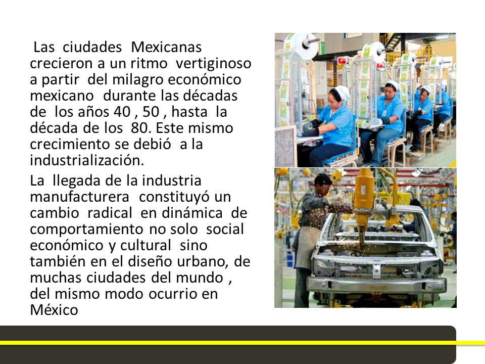 Las ciudades Mexicanas crecieron a un ritmo vertiginoso a partir del milagro económico mexicano durante las décadas de los años 40 , 50 , hasta la década de los 80.