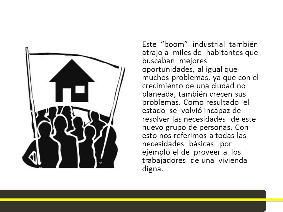 Este boom industrial también atrajo a miles de habitantes que buscaban mejores oportunidades, al igual que muchos problemas, ya que con el crecimiento de una ciudad no planeada, también crecen sus problemas.