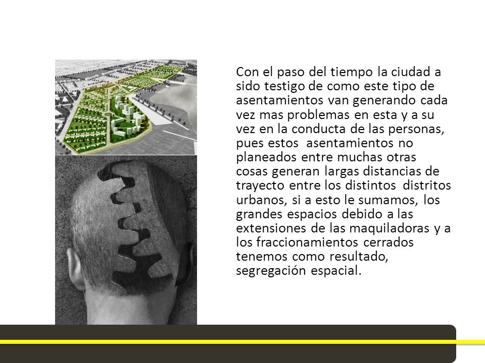 Con el paso del tiempo la ciudad a sido testigo de como este tipo de asentamientos van generando cada vez mas problemas en esta y a su vez en la conducta de las personas, pues estos asentamientos no planeados entre muchas otras cosas generan largas distancias de trayecto entre los distintos distritos urbanos, si a esto le sumamos, los grandes espacios debido a las extensiones de las maquiladoras y a los fraccionamientos cerrados tenemos como resultado, segregación espacial.