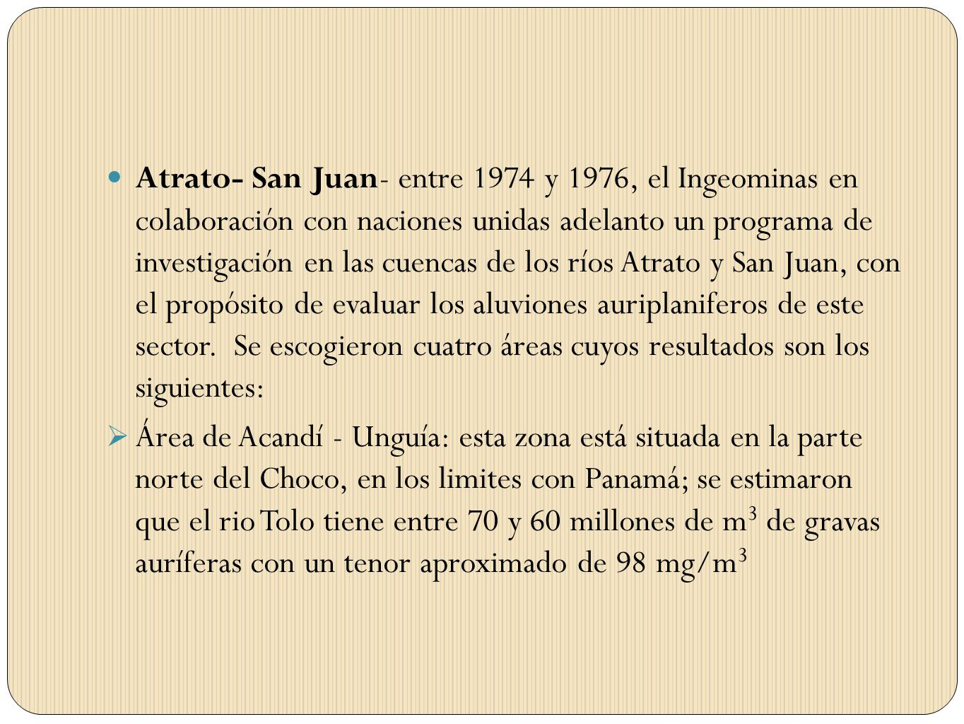 Atrato- San Juan- entre 1974 y 1976, el Ingeominas en colaboración con naciones unidas adelanto un programa de investigación en las cuencas de los ríos Atrato y San Juan, con el propósito de evaluar los aluviones auriplaniferos de este sector. Se escogieron cuatro áreas cuyos resultados son los siguientes:
