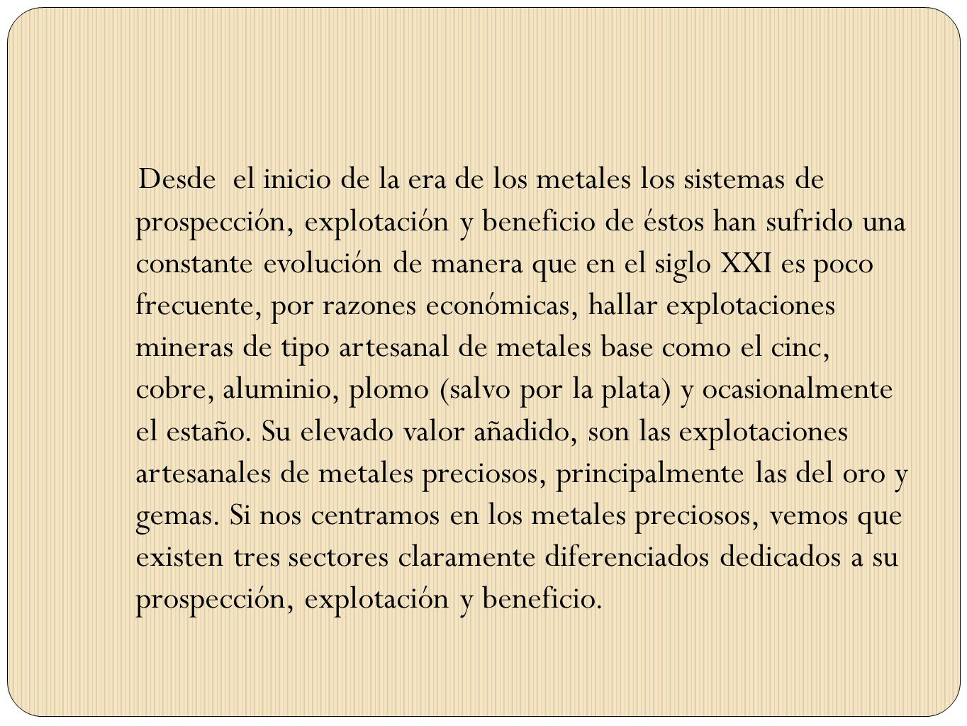 Desde el inicio de la era de los metales los sistemas de prospección, explotación y beneficio de éstos han sufrido una constante evolución de manera que en el siglo XXI es poco frecuente, por razones económicas, hallar explotaciones mineras de tipo artesanal de metales base como el cinc, cobre, aluminio, plomo (salvo por la plata) y ocasionalmente el estaño.