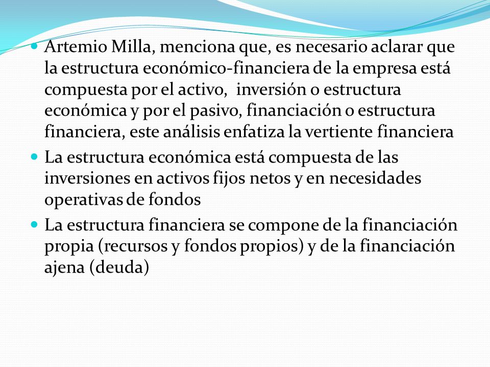 Artemio Milla, menciona que, es necesario aclarar que la estructura económico-financiera de la empresa está compuesta por el activo, inversión o estructura económica y por el pasivo, financiación o estructura financiera, este análisis enfatiza la vertiente financiera
