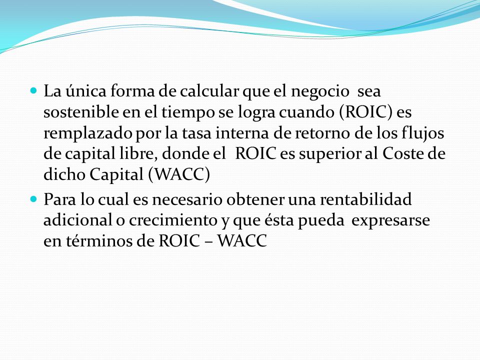 La única forma de calcular que el negocio sea sostenible en el tiempo se logra cuando (ROIC) es remplazado por la tasa interna de retorno de los flujos de capital libre, donde el ROIC es superior al Coste de dicho Capital (WACC)