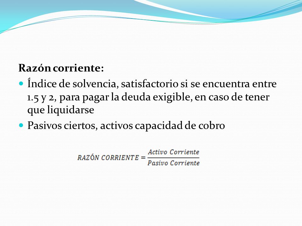 Razón corriente: Índice de solvencia, satisfactorio si se encuentra entre 1.5 y 2, para pagar la deuda exigible, en caso de tener que liquidarse.