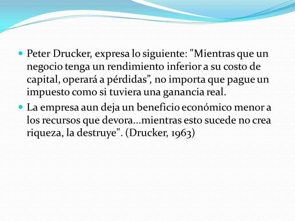 Peter Drucker, expresa lo siguiente: Mientras que un negocio tenga un rendimiento inferior a su costo de capital, operará a pérdidas , no importa que pague un impuesto como si tuviera una ganancia real.