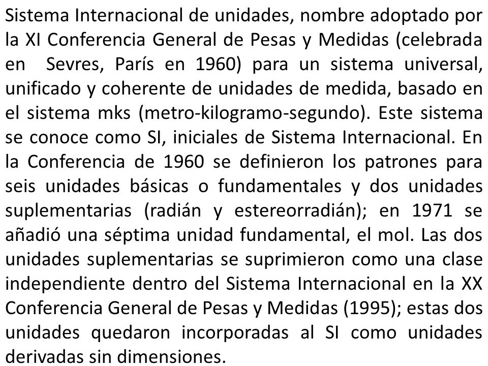 Sistema Internacional de unidades, nombre adoptado por la XI Conferencia General de Pesas y Medidas (celebrada en Sevres, París en 1960) para un sistema universal, unificado y coherente de unidades de medida, basado en el sistema mks (metro-kilogramo-segundo).