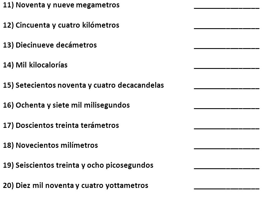 11) Noventa y nueve megametros ________________ 12) Cincuenta y cuatro kilómetros ________________ 13) Diecinueve decámetros ________________ 14) Mil kilocalorías ________________ 15) Setecientos noventa y cuatro decacandelas ________________ 16) Ochenta y siete mil milisegundos ________________ 17) Doscientos treinta terámetros ________________ 18) Novecientos milímetros ________________ 19) Seiscientos treinta y ocho picosegundos ________________ 20) Diez mil noventa y cuatro yottametros ________________