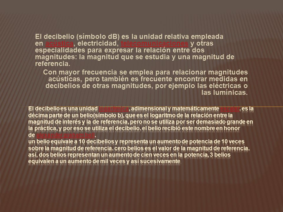 El decibelio (símbolo dB) es la unidad relativa empleada en acústica, electricidad, telecomunicaciones y otras especialidades para expresar la relación entre dos magnitudes: la magnitud que se estudia y una magnitud de referencia.