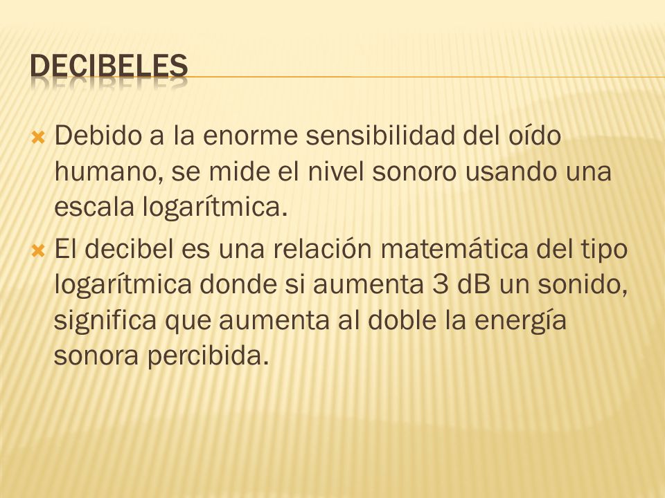 Decibeles Debido a la enorme sensibilidad del oído humano, se mide el nivel sonoro usando una escala logarítmica.