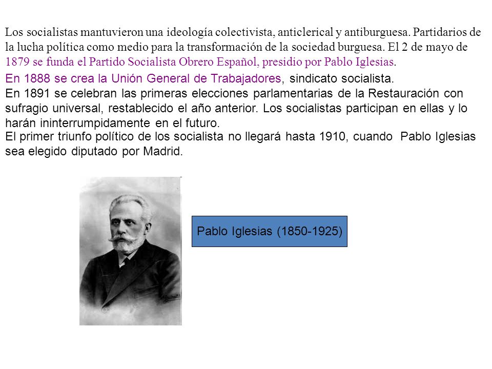 Los socialistas mantuvieron una ideología colectivista, anticlerical y antiburguesa. Partidarios de la lucha política como medio para la transformación de la sociedad burguesa. El 2 de mayo de 1879 se funda el Partido Socialista Obrero Español, presidio por Pablo Iglesias.
