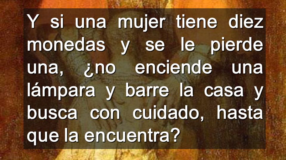 Y si una mujer tiene diez monedas y se le pierde una, ¿no enciende una lámpara y barre la casa y busca con cuidado, hasta que la encuentra