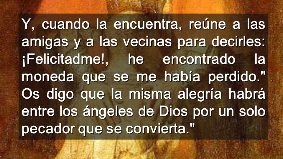 Y, cuando la encuentra, reúne a las amigas y a las vecinas para decirles: ¡Felicitadme!, he encontrado la moneda que se me había perdido. Os digo que la misma alegría habrá entre los ángeles de Dios por un solo pecador que se convierta.
