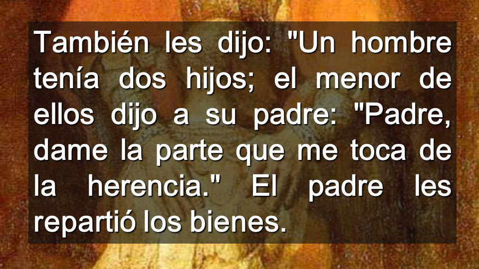 También les dijo: Un hombre tenía dos hijos; el menor de ellos dijo a su padre: Padre, dame la parte que me toca de la herencia. El padre les repartió los bienes.