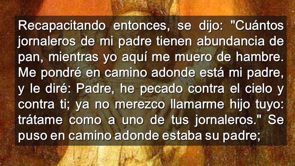 Recapacitando entonces, se dijo: Cuántos jornaleros de mi padre tienen abundancia de pan, mientras yo aquí me muero de hambre.