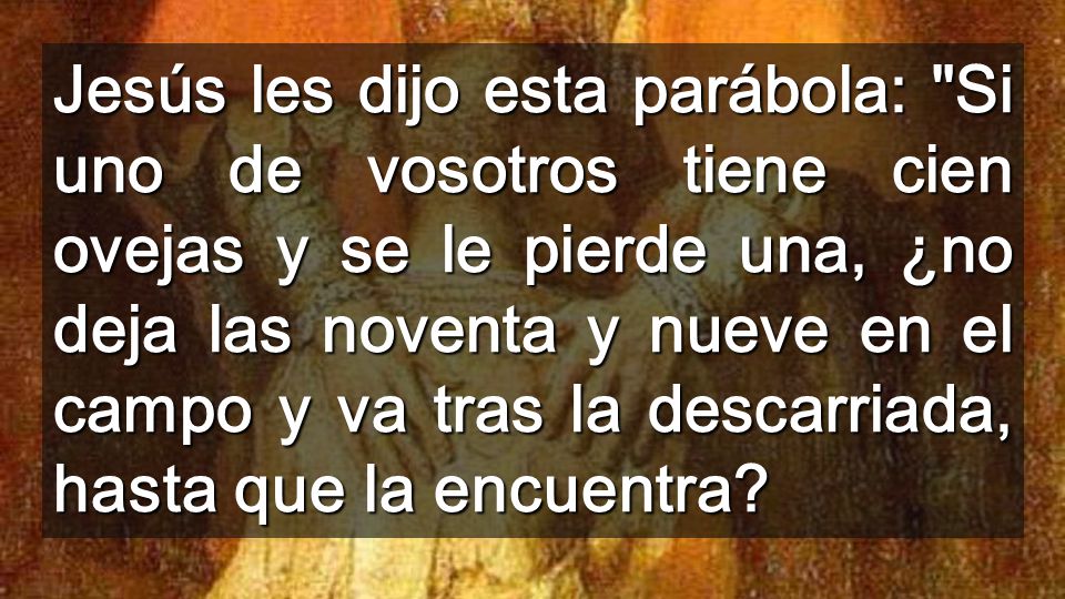 Jesús les dijo esta parábola: Si uno de vosotros tiene cien ovejas y se le pierde una, ¿no deja las noventa y nueve en el campo y va tras la descarriada, hasta que la encuentra