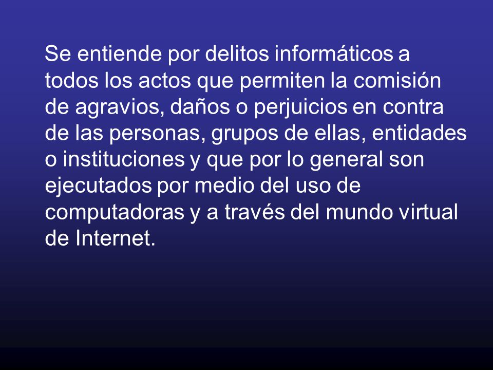 Se entiende por delitos informáticos a todos los actos que permiten la comisión de agravios, daños o perjuicios en contra de las personas, grupos de ellas, entidades o instituciones y que por lo general son ejecutados por medio del uso de computadoras y a través del mundo virtual de Internet.