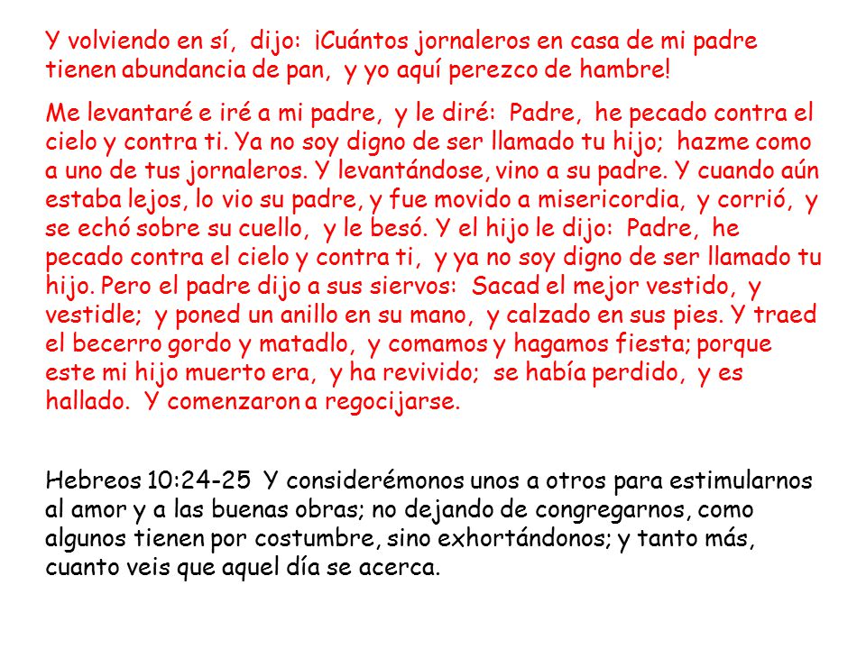Y volviendo en sí, dijo: ¡Cuántos jornaleros en casa de mi padre tienen abundancia de pan, y yo aquí perezco de hambre!