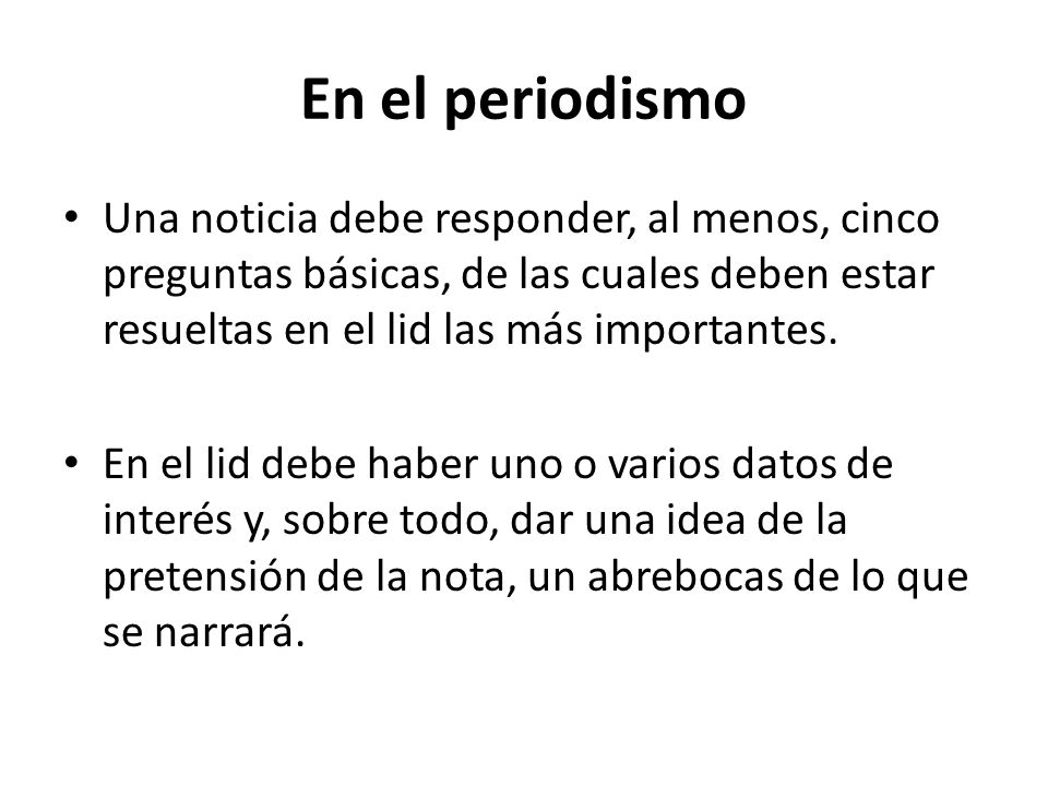 En el periodismo Una noticia debe responder, al menos, cinco preguntas básicas, de las cuales deben estar resueltas en el lid las más importantes.