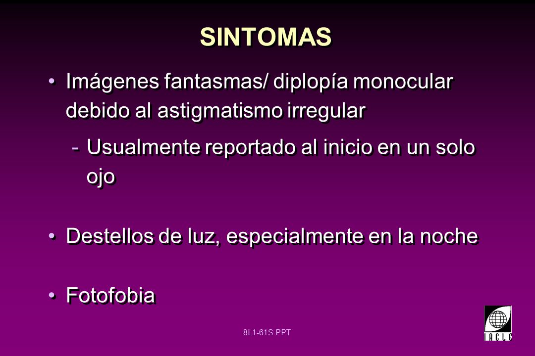 SINTOMAS Imágenes fantasmas/ diplopía monocular debido al astigmatismo irregular. Usualmente reportado al inicio en un solo ojo.