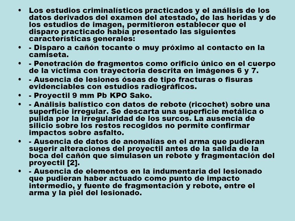 Los estudios criminalísticos practicados y el análisis de los datos derivados del examen del atestado, de las heridas y de los estudios de imagen, permitieron establecer que el disparo practicado había presentado las siguientes características generales: