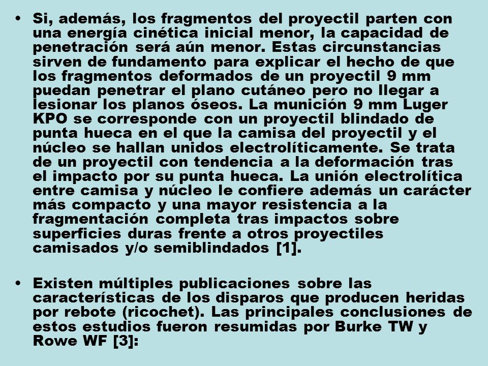Si, además, los fragmentos del proyectil parten con una energía cinética inicial menor, la capacidad de penetración será aún menor. Estas circunstancias sirven de fundamento para explicar el hecho de que los fragmentos deformados de un proyectil 9 mm puedan penetrar el plano cutáneo pero no llegar a lesionar los planos óseos. La munición 9 mm Luger KPO se corresponde con un proyectil blindado de punta hueca en el que la camisa del proyectil y el núcleo se hallan unidos electrolíticamente. Se trata de un proyectil con tendencia a la deformación tras el impacto por su punta hueca. La unión electrolítica entre camisa y núcleo le confiere además un carácter más compacto y una mayor resistencia a la fragmentación completa tras impactos sobre superficies duras frente a otros proyectiles camisados y/o semiblindados [1].