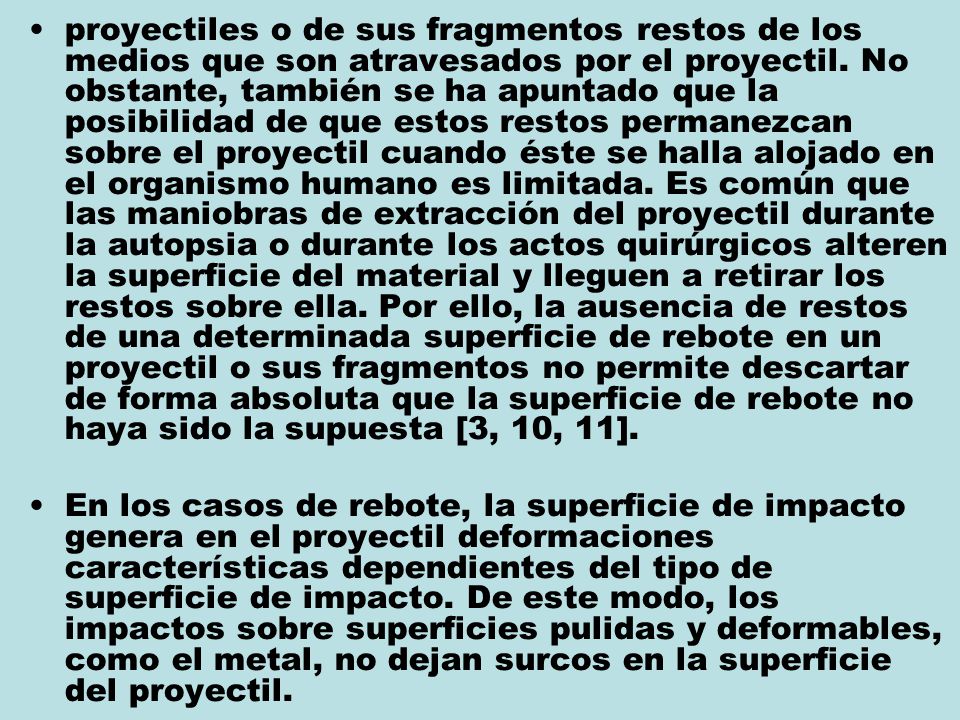 proyectiles o de sus fragmentos restos de los medios que son atravesados por el proyectil. No obstante, también se ha apuntado que la posibilidad de que estos restos permanezcan sobre el proyectil cuando éste se halla alojado en el organismo humano es limitada. Es común que las maniobras de extracción del proyectil durante la autopsia o durante los actos quirúrgicos alteren la superficie del material y lleguen a retirar los restos sobre ella. Por ello, la ausencia de restos de una determinada superficie de rebote en un proyectil o sus fragmentos no permite descartar de forma absoluta que la superficie de rebote no haya sido la supuesta [3, 10, 11].