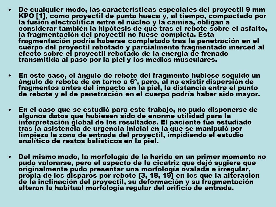 De cualquier modo, las características especiales del proyectil 9 mm KPO [1], como proyectil de punta hueca y, al tiempo, compactado por la fusión electrolítica entre el núcleo y la camisa, obligan a considerar también la hipótesis de que tras el rebote sobre el asfalto, la fragmentación del proyectil no fuese completa. Esta fragmentación podría haberse completado tras la penetración en el cuerpo del proyectil rebotado y parcialmente fragmentado merced al efecto sobre el proyectil rebotado de la energía de frenado transmitida al paso por la piel y los medios musculares.