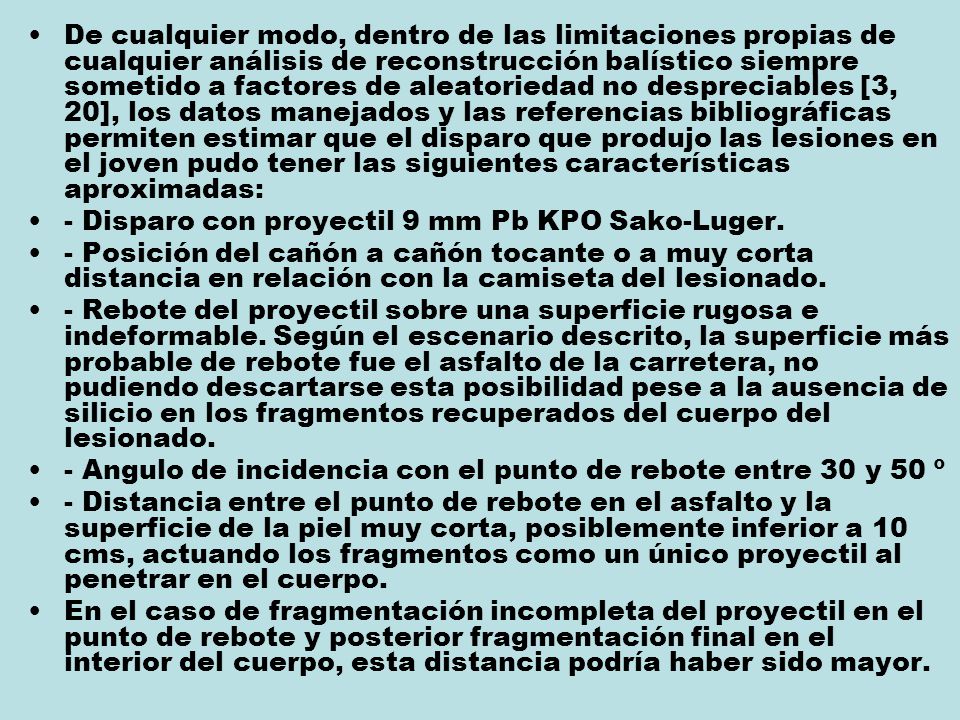 De cualquier modo, dentro de las limitaciones propias de cualquier análisis de reconstrucción balístico siempre sometido a factores de aleatoriedad no despreciables [3, 20], los datos manejados y las referencias bibliográficas permiten estimar que el disparo que produjo las lesiones en el joven pudo tener las siguientes características aproximadas: