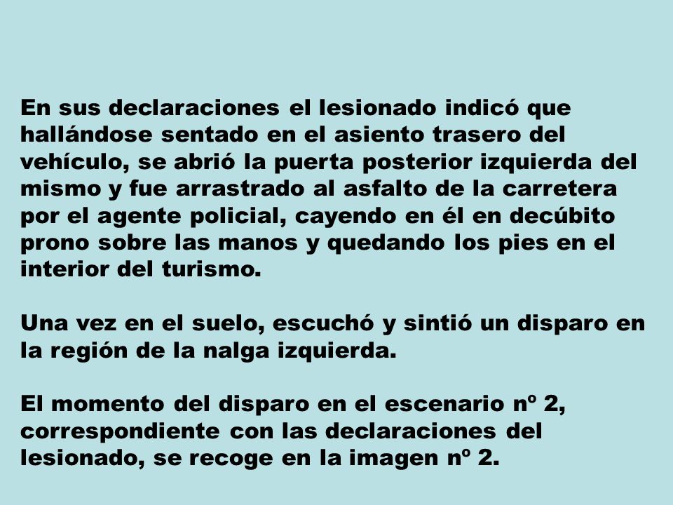 En sus declaraciones el lesionado indicó que hallándose sentado en el asiento trasero del vehículo, se abrió la puerta posterior izquierda del mismo y fue arrastrado al asfalto de la carretera por el agente policial, cayendo en él en decúbito prono sobre las manos y quedando los pies en el interior del turismo.