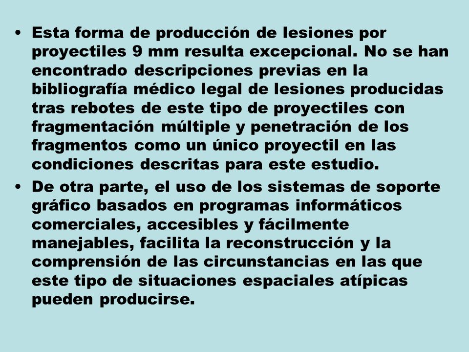 Esta forma de producción de lesiones por proyectiles 9 mm resulta excepcional. No se han encontrado descripciones previas en la bibliografía médico legal de lesiones producidas tras rebotes de este tipo de proyectiles con fragmentación múltiple y penetración de los fragmentos como un único proyectil en las condiciones descritas para este estudio.