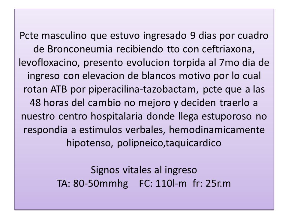 Pcte masculino que estuvo ingresado 9 dias por cuadro de Bronconeumia recibiendo tto con ceftriaxona, levofloxacino, presento evolucion torpida al 7mo dia de ingreso con elevacion de blancos motivo por lo cual rotan ATB por piperacilina-tazobactam, pcte que a las 48 horas del cambio no mejoro y deciden traerlo a nuestro centro hospitalaria donde llega estuporoso no respondia a estimulos verbales, hemodinamicamente hipotenso, polipneico,taquicardico Signos vitales al ingreso TA: 80-50mmhg FC: 110l-m fr: 25r.m