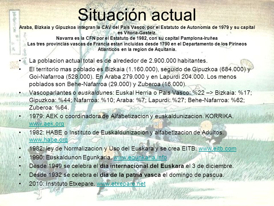 Situación actual Araba, Bizkaia y Gipuzkoa integran la CAV del Pais Vasco, por el Estatuto de Autonomia de 1979 y su capital es Vitoria-Gasteiz. Navarra es la CFN por el Estatuto de 1982, con su capital Pamplona-Iruñea Las tres provincias vascas de Francia estan incluidas desde 1790 en el Departamento de los Pirineos Atlanticos en la region de Aquitania.