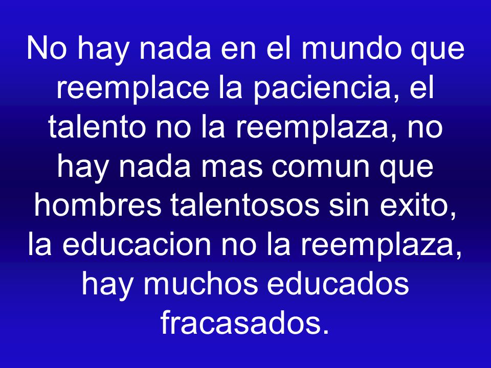 No hay nada en el mundo que reemplace la paciencia, el talento no la reemplaza, no hay nada mas comun que hombres talentosos sin exito, la educacion no la reemplaza, hay muchos educados fracasados.