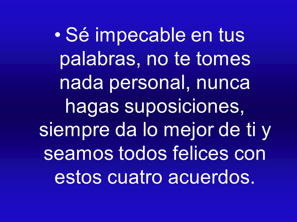 Sé impecable en tus palabras, no te tomes nada personal, nunca hagas suposiciones, siempre da lo mejor de ti y seamos todos felices con estos cuatro acuerdos.