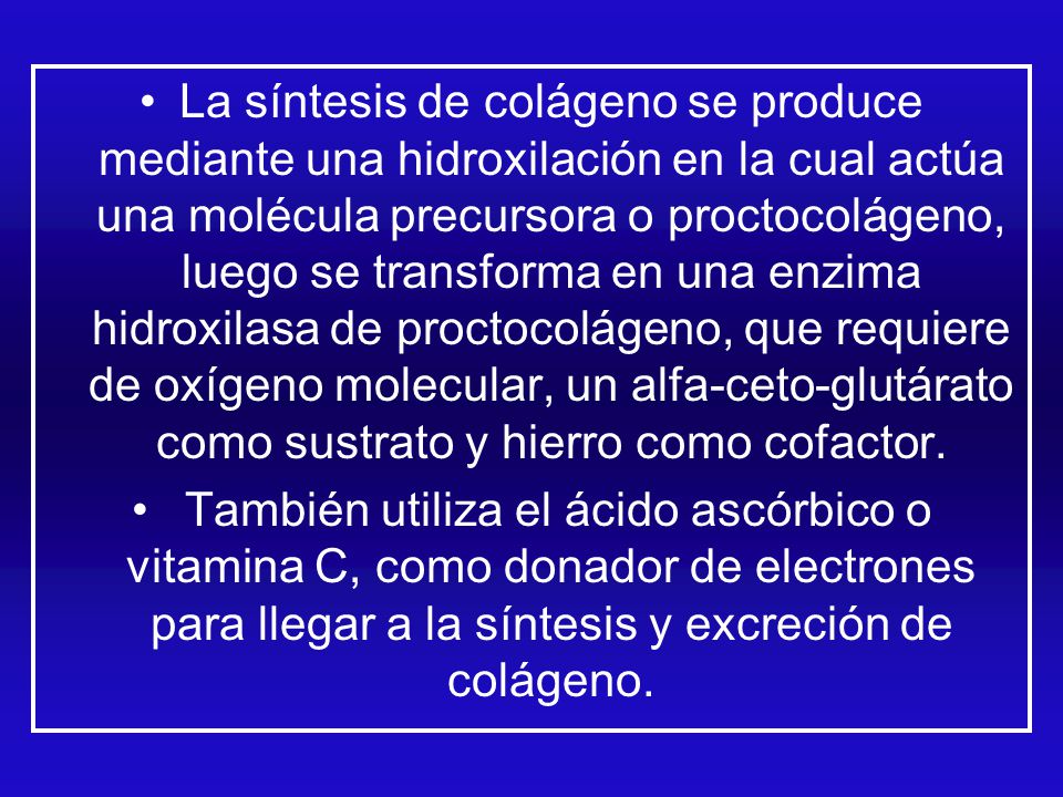 La síntesis de colágeno se produce mediante una hidroxilación en la cual actúa una molécula precursora o proctocolágeno, luego se transforma en una enzima hidroxilasa de proctocolágeno, que requiere de oxígeno molecular, un alfa-ceto-glutárato como sustrato y hierro como cofactor.
