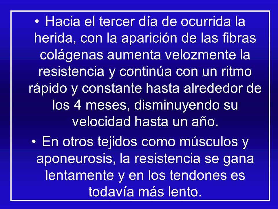 Hacia el tercer día de ocurrida la herida, con la aparición de las fibras colágenas aumenta velozmente la resistencia y continúa con un ritmo rápido y constante hasta alrededor de los 4 meses, disminuyendo su velocidad hasta un año.